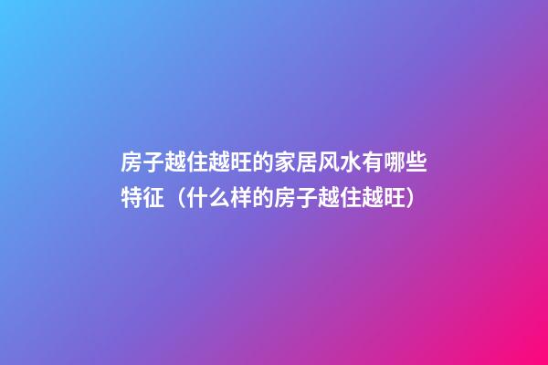 房子越住越旺的家居风水有哪些特征（什么样的房子越住越旺）