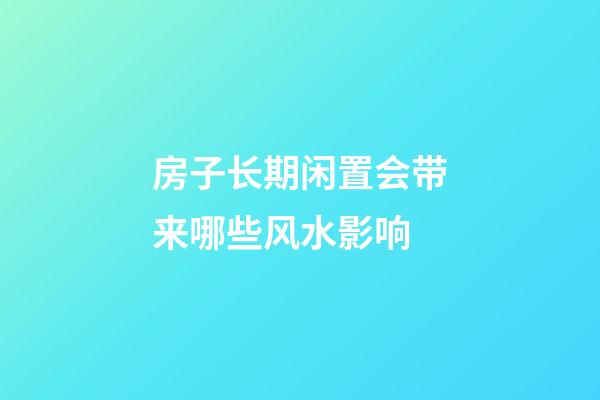 房子长期闲置会带来哪些风水影响