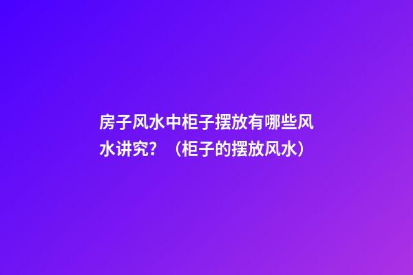 房子风水中柜子摆放有哪些风水讲究？（柜子的摆放风水）