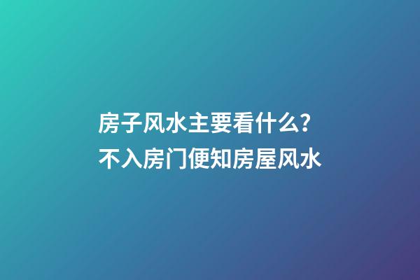 房子风水主要看什么？不入房门便知房屋风水