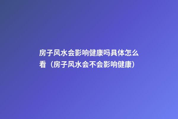 房子风水会影响健康吗具体怎么看（房子风水会不会影响健康）