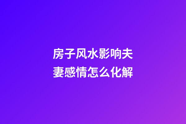 房子风水影响夫妻感情怎么化解