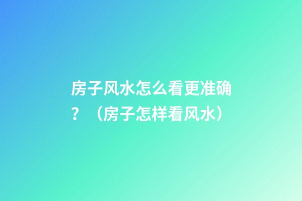 房子风水怎么看更准确？（房子怎样看风水）