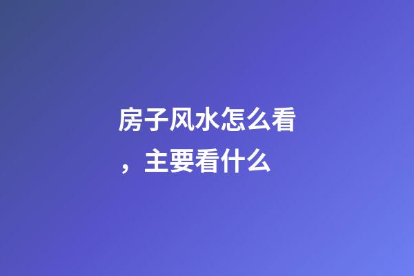 房子风水怎么看，主要看什么