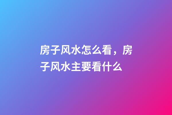 房子风水怎么看，房子风水主要看什么