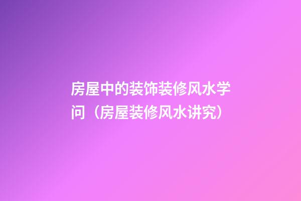 房屋中的装饰装修风水学问（房屋装修风水讲究）