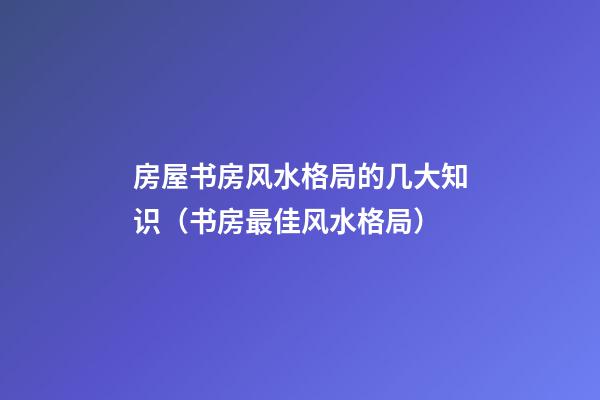 房屋书房风水格局的几大知识（书房最佳风水格局）