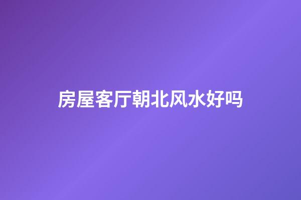 房屋客厅朝北风水好吗