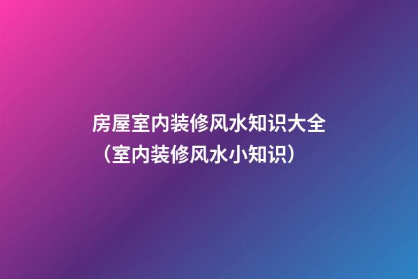 房屋室内装修风水知识大全（室内装修风水小知识）