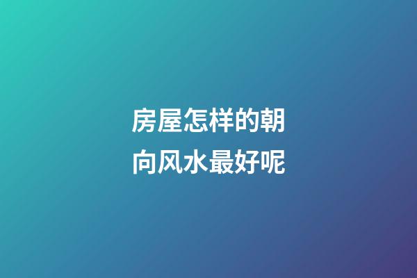 房屋怎样的朝向风水最好呢