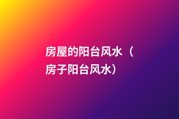 房屋的阳台风水（房子阳台风水）
