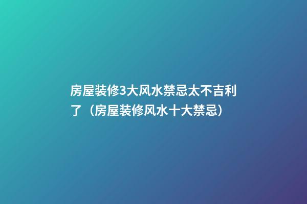 房屋装修3大风水禁忌太不吉利了（房屋装修风水十大禁忌）
