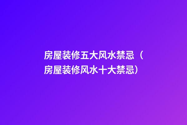房屋装修五大风水禁忌（房屋装修风水十大禁忌）