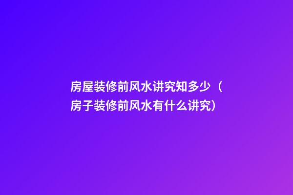 房屋装修前风水讲究知多少（房子装修前风水有什么讲究）