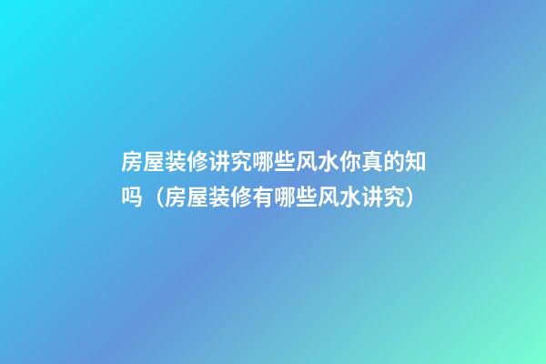 房屋装修讲究哪些风水你真的知吗（房屋装修有哪些风水讲究）