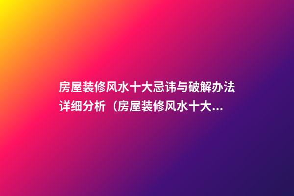 房屋装修风水十大忌讳与破解办法详细分析（房屋装修风水十大禁忌）