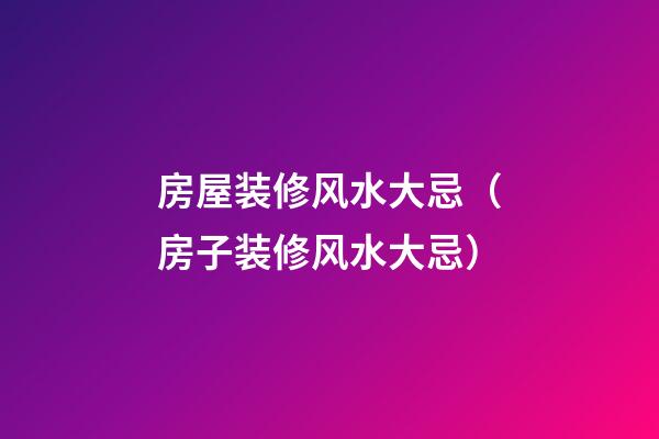 房屋装修风水大忌（房子装修风水大忌）