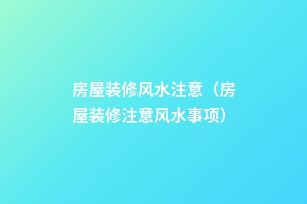 房屋装修风水注意（房屋装修注意风水事项）