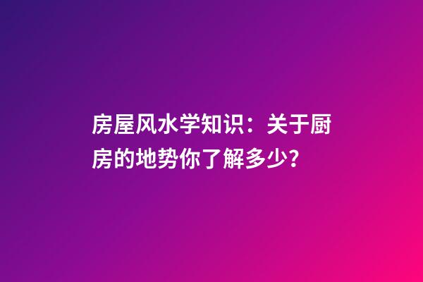 房屋风水学知识：关于厨房的地势你了解多少？