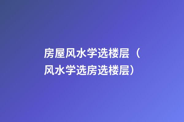 房屋风水学选楼层（风水学选房选楼层）