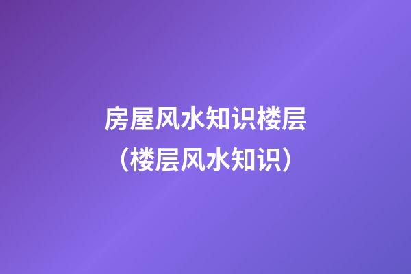 房屋风水知识楼层（楼层风水知识）