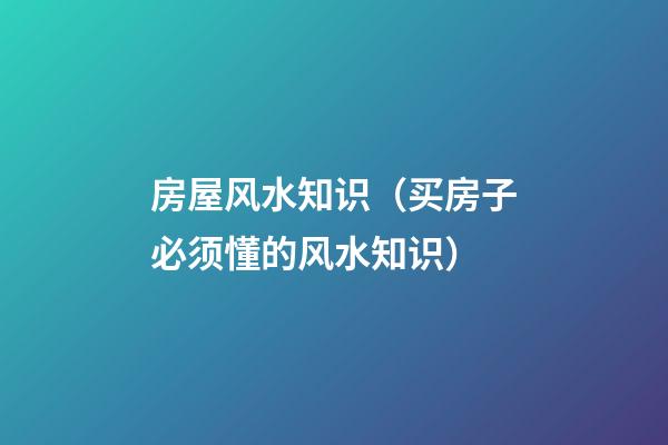 房屋风水知识（买房子必须懂的风水知识）