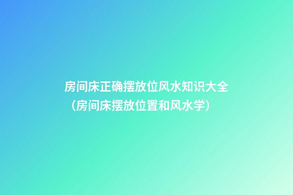 房间床正确摆放位风水知识大全（房间床摆放位置和风水学）