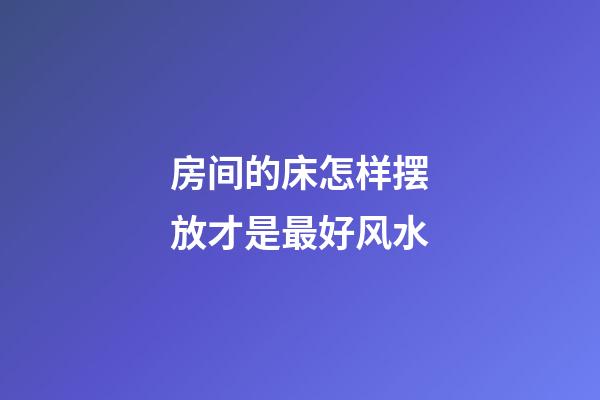 房间的床怎样摆放才是最好风水