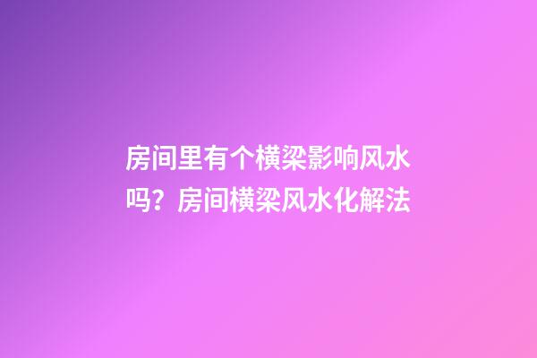 房间里有个横梁影响风水吗？房间横梁风水化解法