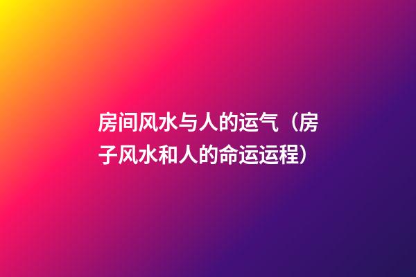 房间风水与人的运气（房子风水和人的命运运程）