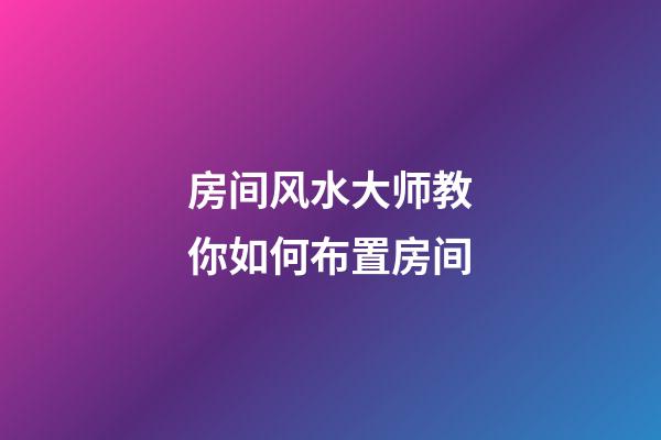 房间风水大师教你如何布置房间
