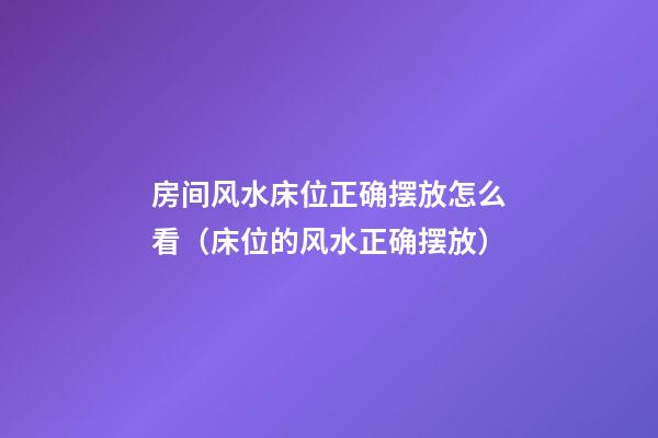 房间风水床位正确摆放怎么看（床位的风水正确摆放）