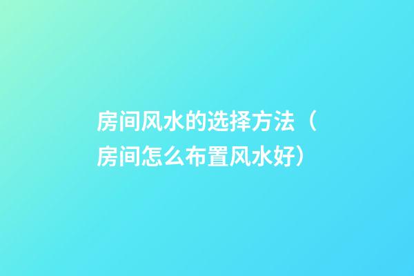 房间风水的选择方法（房间怎么布置风水好）