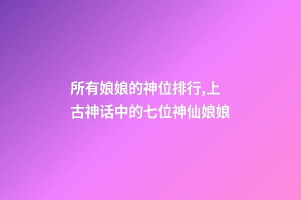 所有娘娘的神位排行,上古神话中的七位神仙娘娘-第1张-观点-玄机派
