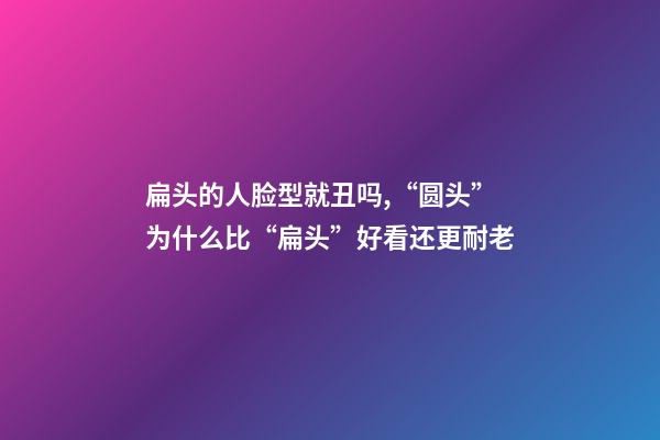 扁头的人脸型就丑吗,“圆头”为什么比“扁头”好看还更耐老-第1张-观点-玄机派