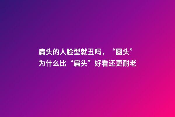 扁头的人脸型就丑吗，“圆头”为什么比“扁头”好看还更耐老-第1张-观点-玄机派