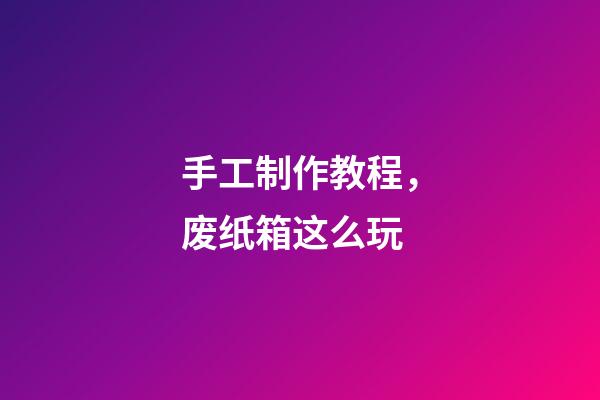 手工制作教程，废纸箱这么玩-第1张-观点-玄机派