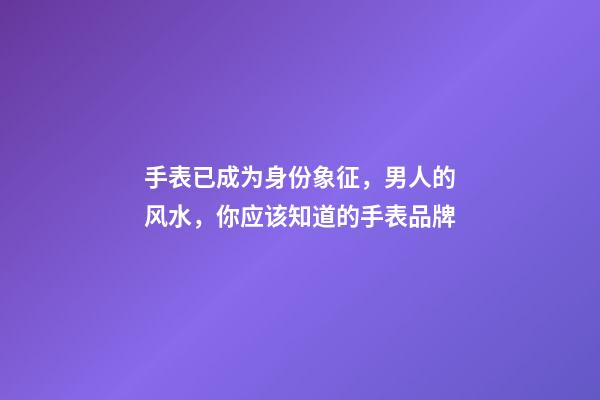 手表已成为身份象征，男人的风水，你应该知道的手表品牌