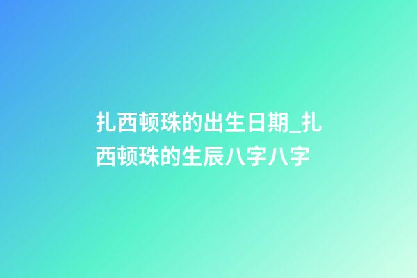 扎西顿珠的出生日期_扎西顿珠的生辰八字八字