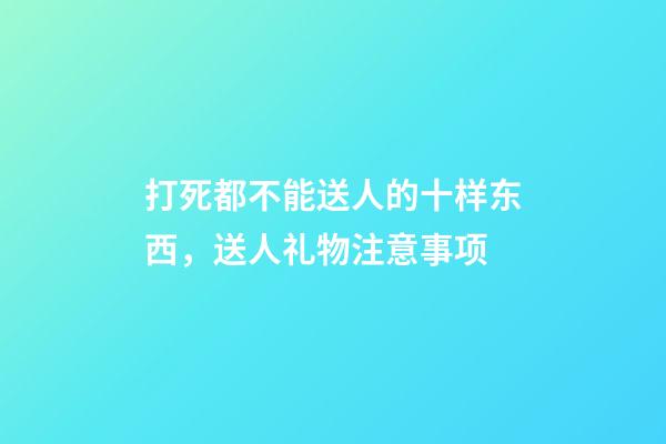 打死都不能送人的十样东西，送人礼物注意事项