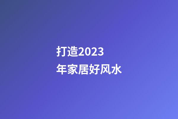 打造2023年家居好风水