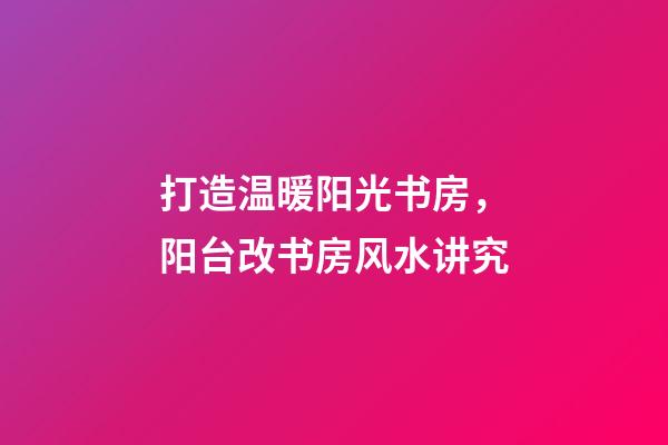 打造温暖阳光书房，阳台改书房风水讲究