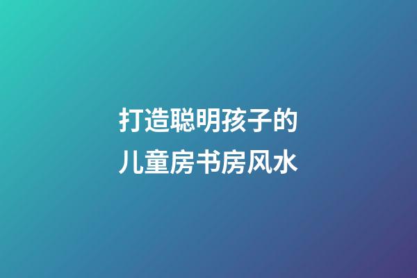 打造聪明孩子的儿童房书房风水