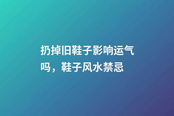 扔掉旧鞋子影响运气吗，鞋子风水禁忌