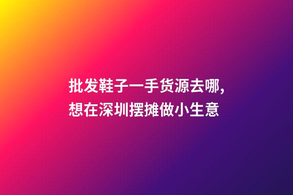 批发鞋子一手货源去哪,想在深圳摆摊做小生意-第1张-观点-玄机派