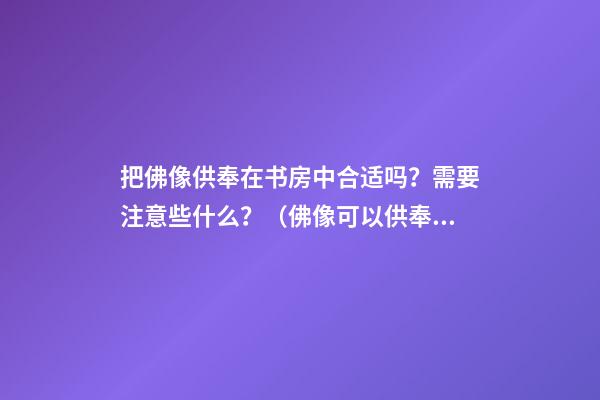 把佛像供奉在书房中合适吗？需要注意些什么？（佛像可以供奉在书房吗）