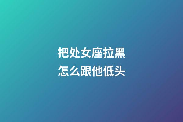 把处女座拉黑怎么跟他低头-第1张-星座运势-玄机派