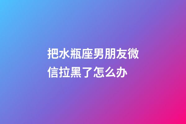 把水瓶座男朋友微信拉黑了怎么办-第1张-星座运势-玄机派
