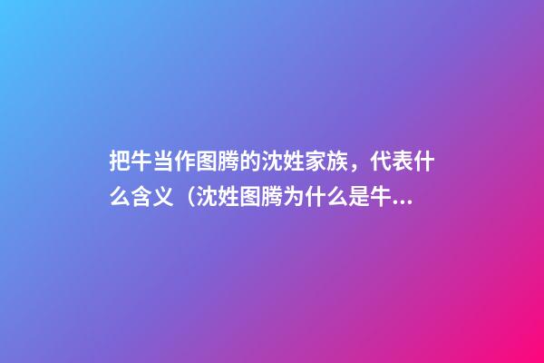 把牛当作图腾的沈姓家族，代表什么含义（沈姓图腾为什么是牛）