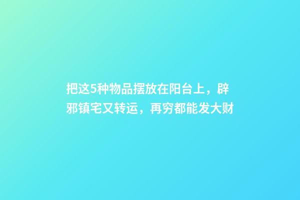 把这5种物品摆放在阳台上，辟邪镇宅又转运，再穷都能发大财